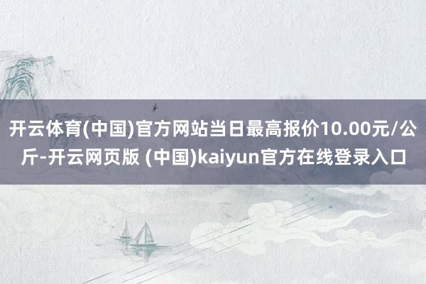 开云体育(中国)官方网站当日最高报价10.00元/公斤-开云网页版 (中国)kaiyun官方在线登录入口