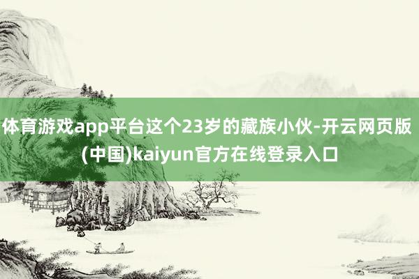 体育游戏app平台这个23岁的藏族小伙-开云网页版 (中国)kaiyun官方在线登录入口
