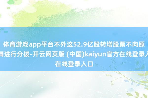 体育游戏app平台不外这52.9亿股转增股票不向原鼓舞进行分拨-开云网页版 (中国)kaiyun官方在线登录入口