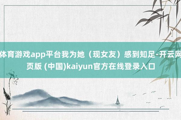 体育游戏app平台我为她（现女友）感到知足-开云网页版 (中国)kaiyun官方在线登录入口