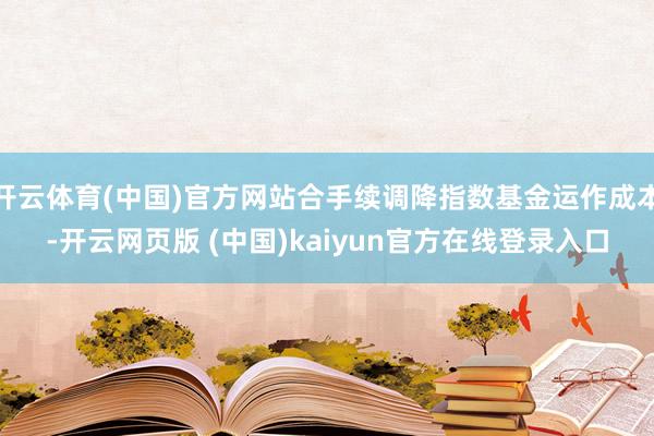 开云体育(中国)官方网站合手续调降指数基金运作成本-开云网页版 (中国)kaiyun官方在线登录入口