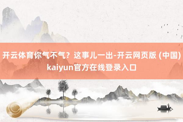 开云体育你气不气？这事儿一出-开云网页版 (中国)kaiyun官方在线登录入口