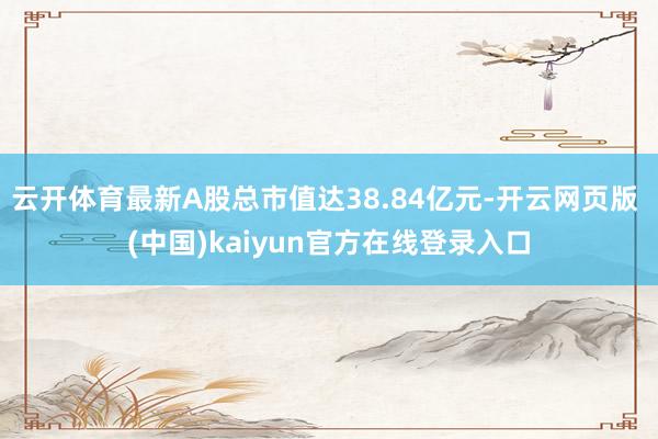 云开体育最新A股总市值达38.84亿元-开云网页版 (中国)kaiyun官方在线登录入口