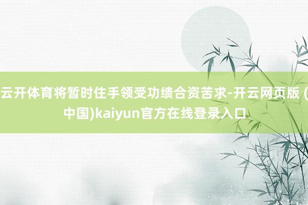 云开体育将暂时住手领受功绩合资苦求-开云网页版 (中国)kaiyun官方在线登录入口