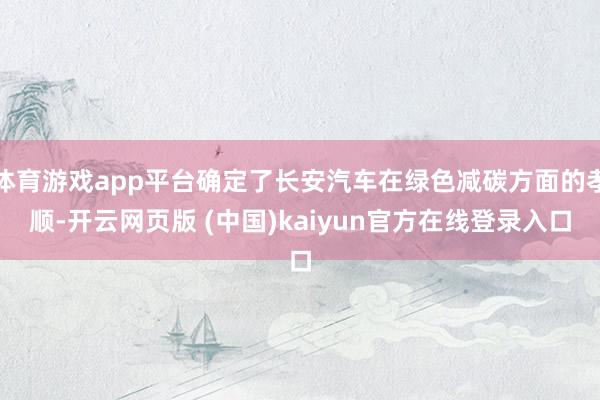体育游戏app平台确定了长安汽车在绿色减碳方面的孝顺-开云网页版 (中国)kaiyun官方在线登录入口