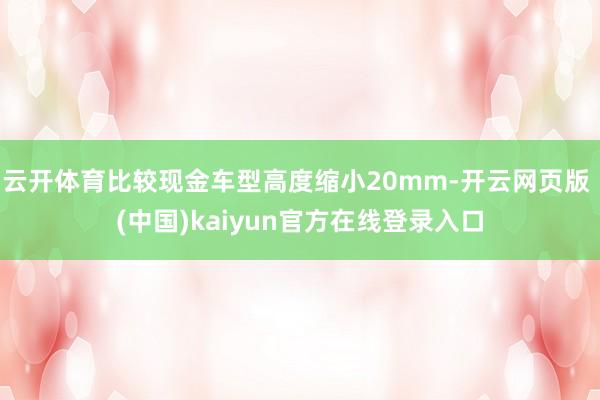 云开体育比较现金车型高度缩小20mm-开云网页版 (中国)kaiyun官方在线登录入口