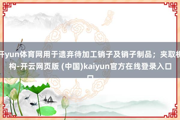 开yun体育网用于遗弃待加工销子及销子制品；夹取机构-开云网页版 (中国)kaiyun官方在线登录入口
