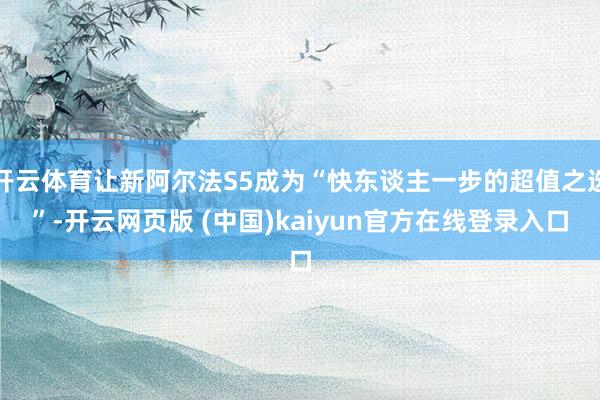 开云体育让新阿尔法S5成为“快东谈主一步的超值之选”-开云网页版 (中国)kaiyun官方在线登录入口