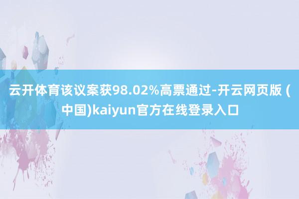 云开体育该议案获98.02%高票通过-开云网页版 (中国)kaiyun官方在线登录入口