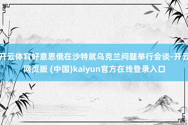开云体育好意思俄在沙特就乌克兰问题举行会谈-开云网页版 (中国)kaiyun官方在线登录入口
