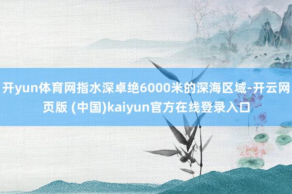 开yun体育网指水深卓绝6000米的深海区域-开云网页版 (中国)kaiyun官方在线登录入口