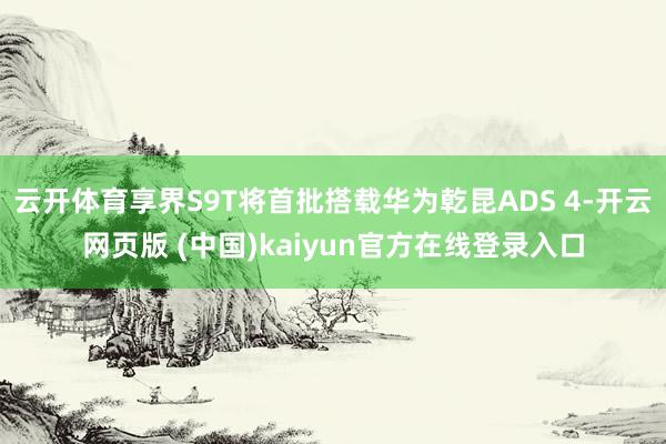 云开体育享界S9T将首批搭载华为乾昆ADS 4-开云网页版 (中国)kaiyun官方在线登录入口