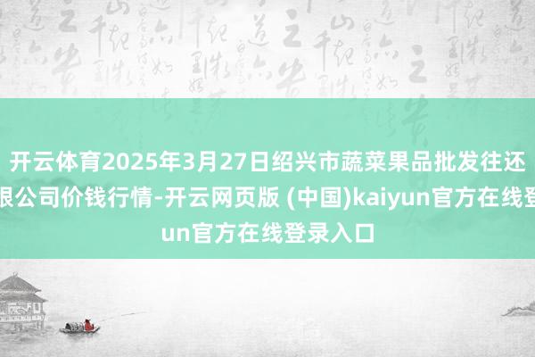 开云体育2025年3月27日绍兴市蔬菜果品批发往还市集有限公司价钱行情-开云网页版 (中国)kaiyun官方在线登录入口