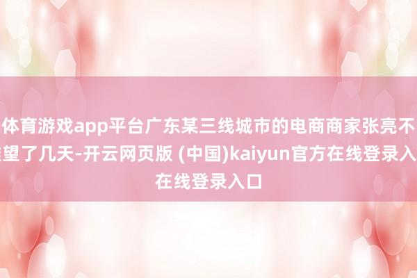 体育游戏app平台广东某三线城市的电商商家张亮不雅望了几天-开云网页版 (中国)kaiyun官方在线登录入口