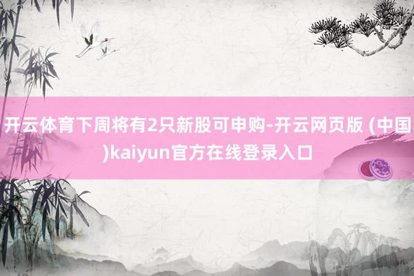 开云体育下周将有2只新股可申购-开云网页版 (中国)kaiyun官方在线登录入口