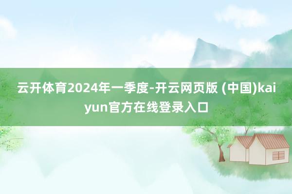 云开体育　　2024年一季度-开云网页版 (中国)kaiyun官方在线登录入口