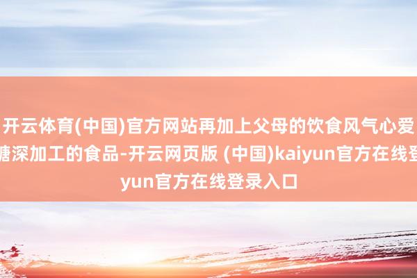 开云体育(中国)官方网站再加上父母的饮食风气心爱高油高糖深加工的食品-开云网页版 (中国)kaiyun官方在线登录入口