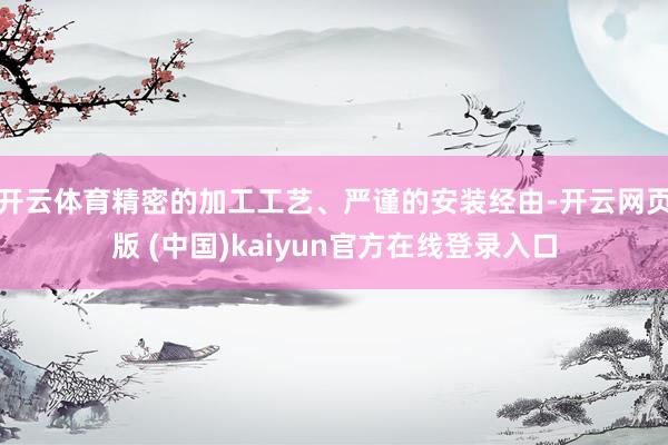开云体育精密的加工工艺、严谨的安装经由-开云网页版 (中国)kaiyun官方在线登录入口