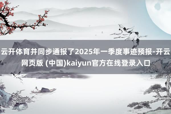 云开体育并同步通报了2025年一季度事迹预报-开云网页版 (中国)kaiyun官方在线登录入口