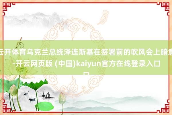 云开体育乌克兰总统泽连斯基在签署前的吹风会上暗意-开云网页版 (中国)kaiyun官方在线登录入口