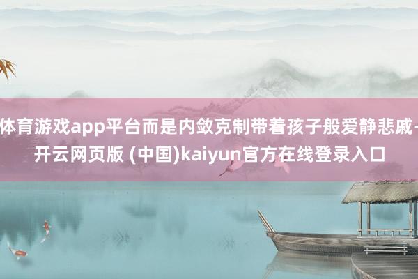 体育游戏app平台而是内敛克制带着孩子般爱静悲戚-开云网页版 (中国)kaiyun官方在线登录入口