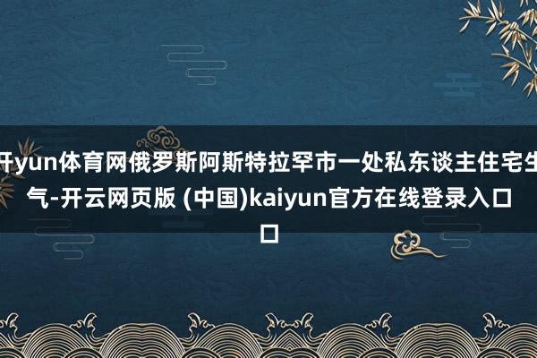 开yun体育网俄罗斯阿斯特拉罕市一处私东谈主住宅生气-开云网页版 (中国)kaiyun官方在线登录入口