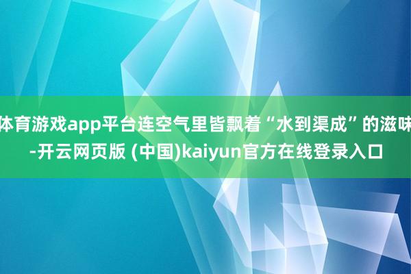 体育游戏app平台连空气里皆飘着“水到渠成”的滋味-开云网页版 (中国)kaiyun官方在线登录入口