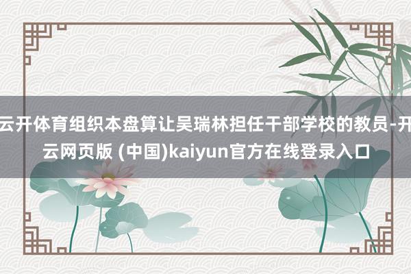 云开体育组织本盘算让吴瑞林担任干部学校的教员-开云网页版 (中国)kaiyun官方在线登录入口