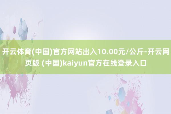 开云体育(中国)官方网站出入10.00元/公斤-开云网页版 (中国)kaiyun官方在线登录入口