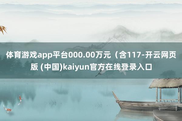 体育游戏app平台000.00万元（含117-开云网页版 (中国)kaiyun官方在线登录入口