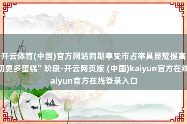 开云体育(中国)官方网站同期享受市占率具显耀提高空间的“切更多蛋糕”阶段-开云网页版 (中国)kaiyun官方在线登录入口