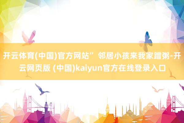 开云体育(中国)官方网站” 邻居小孩来我家蹭粥-开云网页版 (中国)kaiyun官方在线登录入口