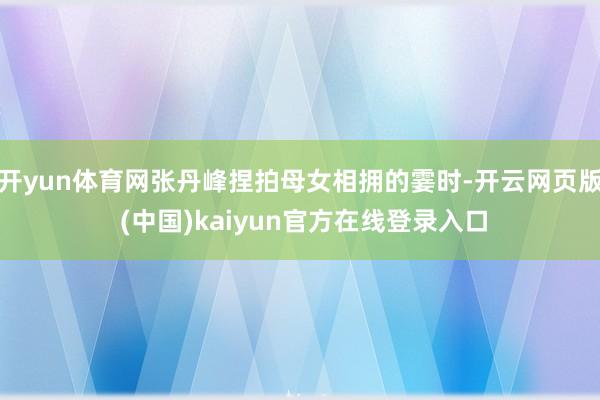 开yun体育网张丹峰捏拍母女相拥的霎时-开云网页版 (中国)kaiyun官方在线登录入口