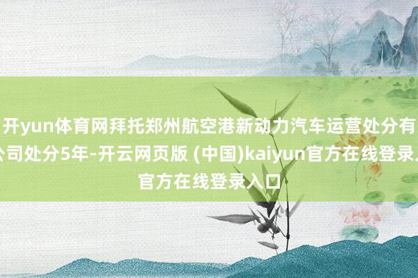 开yun体育网拜托郑州航空港新动力汽车运营处分有限公司处分5年-开云网页版 (中国)kaiyun官方在线登录入口