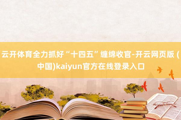 云开体育全力抓好“十四五”缠绵收官-开云网页版 (中国)kaiyun官方在线登录入口
