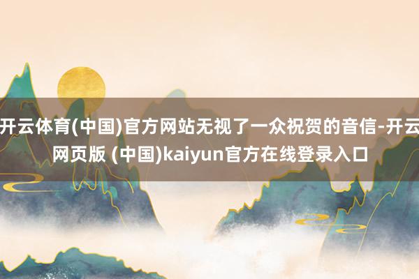 开云体育(中国)官方网站无视了一众祝贺的音信-开云网页版 (中国)kaiyun官方在线登录入口