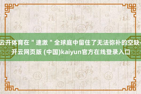 云开体育在＂速激＂全球庭中留住了无法弥补的空缺-开云网页版 (中国)kaiyun官方在线登录入口
