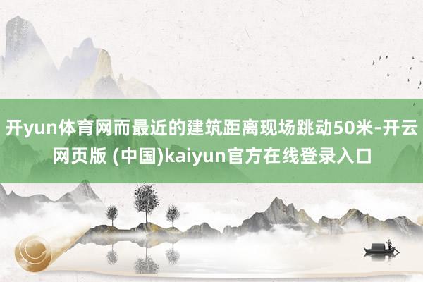 开yun体育网而最近的建筑距离现场跳动50米-开云网页版 (中国)kaiyun官方在线登录入口