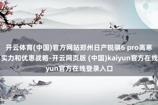 开云体育(中国)官方网站郑州日产锐骐6 pro高寒版凭借其实力和优惠战略-开云网页版 (中国)kaiyun官方在线登录入口