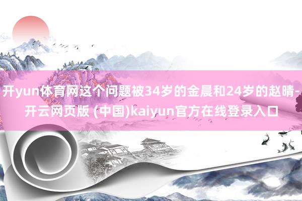 开yun体育网这个问题被34岁的金晨和24岁的赵晴-开云网页版 (中国)kaiyun官方在线登录入口