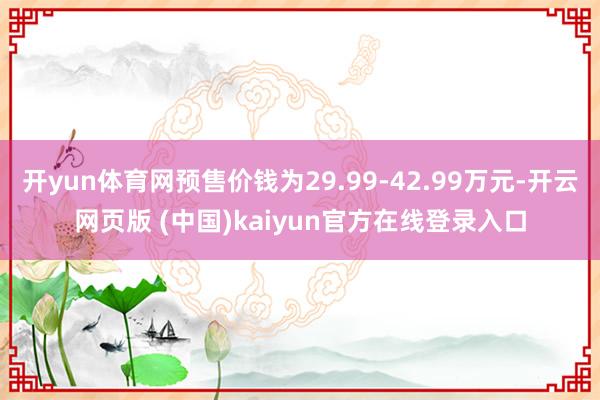 开yun体育网预售价钱为29.99-42.99万元-开云网页版 (中国)kaiyun官方在线登录入口