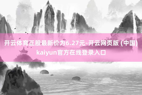 开云体育正股最新价为6.27元-开云网页版 (中国)kaiyun官方在线登录入口