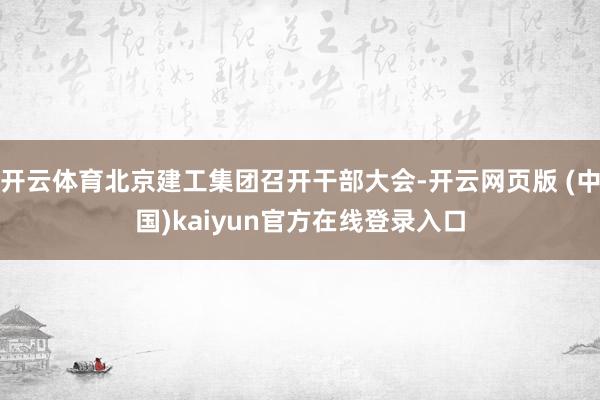 开云体育北京建工集团召开干部大会-开云网页版 (中国)kaiyun官方在线登录入口