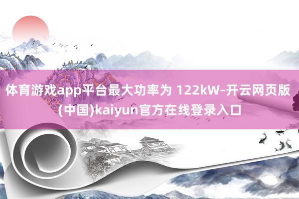 体育游戏app平台最大功率为 122kW-开云网页版 (中国)kaiyun官方在线登录入口