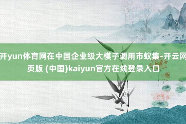 开yun体育网在中国企业级大模子调用市蚁集-开云网页版 (中国)kaiyun官方在线登录入口