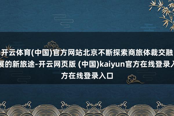开云体育(中国)官方网站北京不断探索商旅体裁交融发展的新旅途-开云网页版 (中国)kaiyun官方在线登录入口