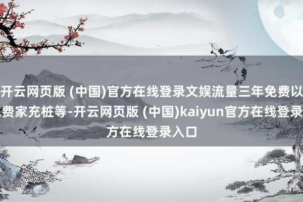 开云网页版 (中国)官方在线登录文娱流量三年免费以及免费家充桩等-开云网页版 (中国)kaiyun官方在线登录入口