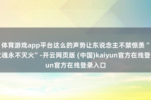 体育游戏app平台这么的声势让东说念主不禁惊羡“武侠之魂永不灭火”-开云网页版 (中国)kaiyun官方在线登录入口