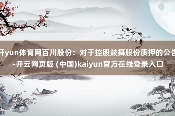 开yun体育网百川股份：对于控股鼓舞股份质押的公告-开云网页版 (中国)kaiyun官方在线登录入口