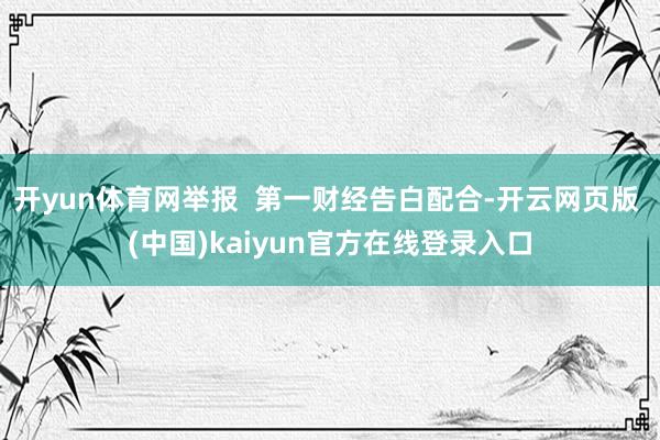 开yun体育网举报  第一财经告白配合-开云网页版 (中国)kaiyun官方在线登录入口